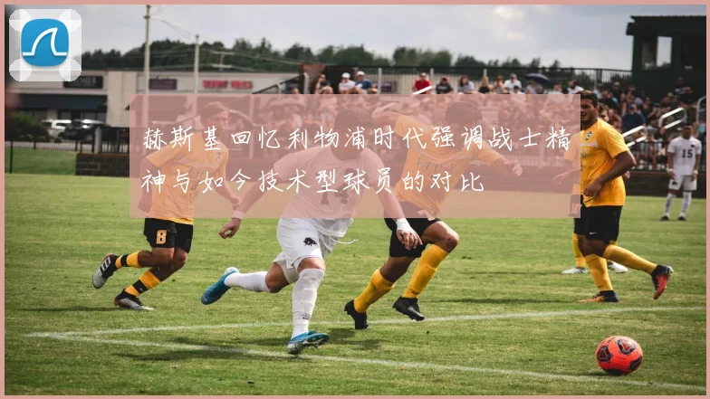 赫斯基回忆利物浦时代强调战士精神与如今技术型球员的对比