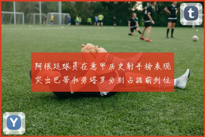 阿根廷球员在意甲历史射手榜表现突出巴蒂和劳塔罗分别占据前列位置