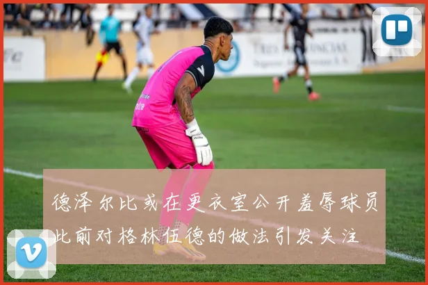 德泽尔比或在更衣室公开羞辱球员此前对格林伍德的做法引发关注