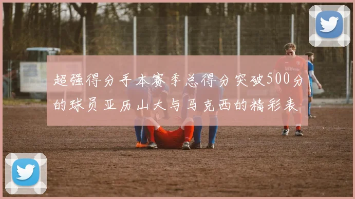 超强得分手本赛季总得分突破500分的球员亚历山大与马克西的精彩表现分析