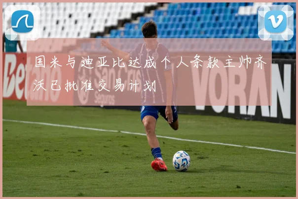 国米与迪亚比达成个人条款主帅齐沃已批准交易计划