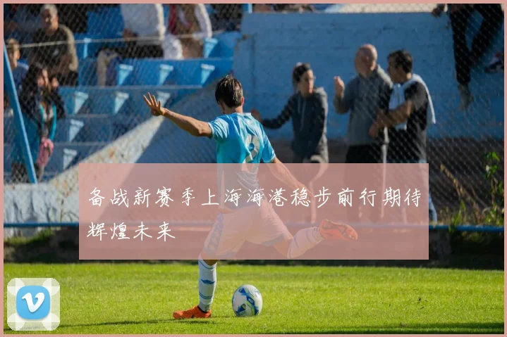 备战新赛季上海海港稳步前行期待辉煌未来