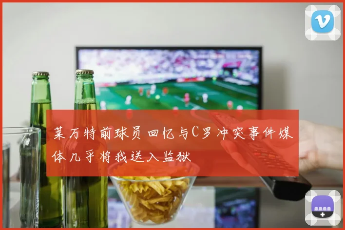 莱万特前球员回忆与C罗冲突事件媒体几乎将我送入监狱