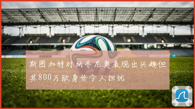 斯图加特对纳齐尼奥表现出兴趣但其800万欧身价令人担忧