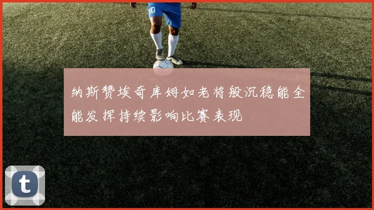 纳斯赞埃奇库姆如老将般沉稳能全能发挥持续影响比赛表现