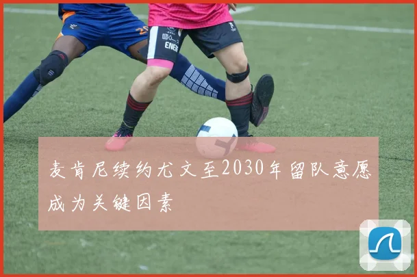 麦肯尼续约尤文至2030年留队意愿成为关键因素