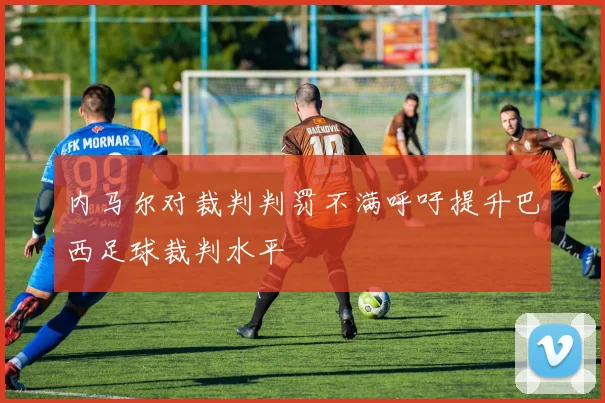 内马尔对裁判判罚不满呼吁提升巴西足球裁判水平