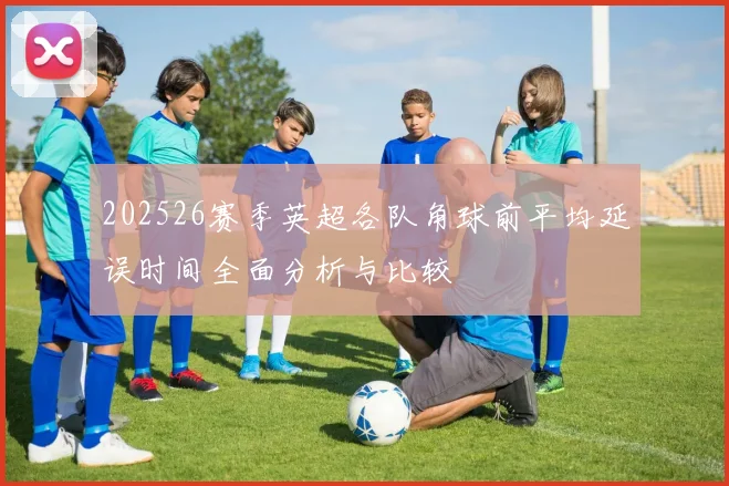 202526赛季英超各队角球前平均延误时间全面分析与比较