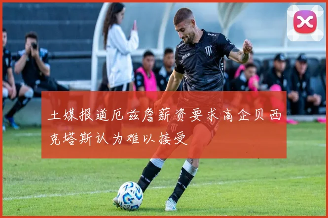 土媒报道厄兹詹薪资要求高企贝西克塔斯认为难以接受