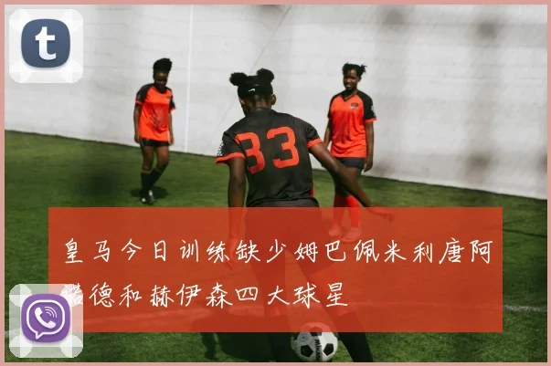 皇马今日训练缺少姆巴佩米利唐阿诺德和赫伊森四大球星