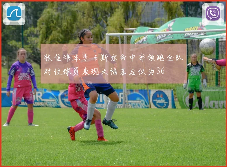 张佳玮本季卡斯尔命中率领跑全队对位球员表现大幅落后仅为36