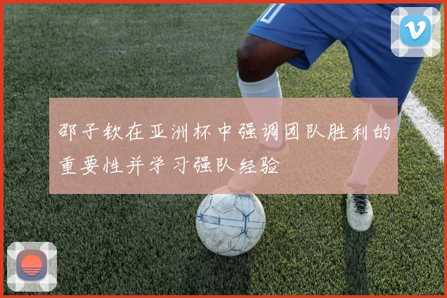 邵子钦在亚洲杯中强调团队胜利的重要性并学习强队经验