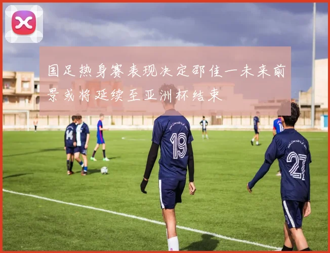国足热身赛表现决定邵佳一未来前景或将延续至亚洲杯结束