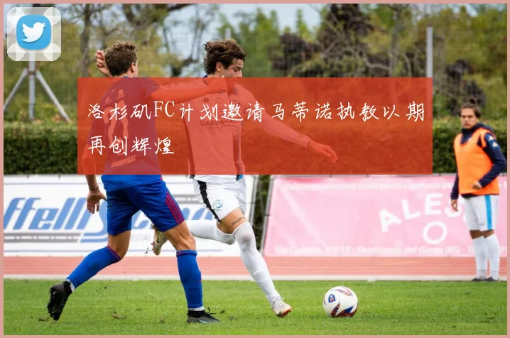 洛杉矶FC计划邀请马蒂诺执教以期再创辉煌