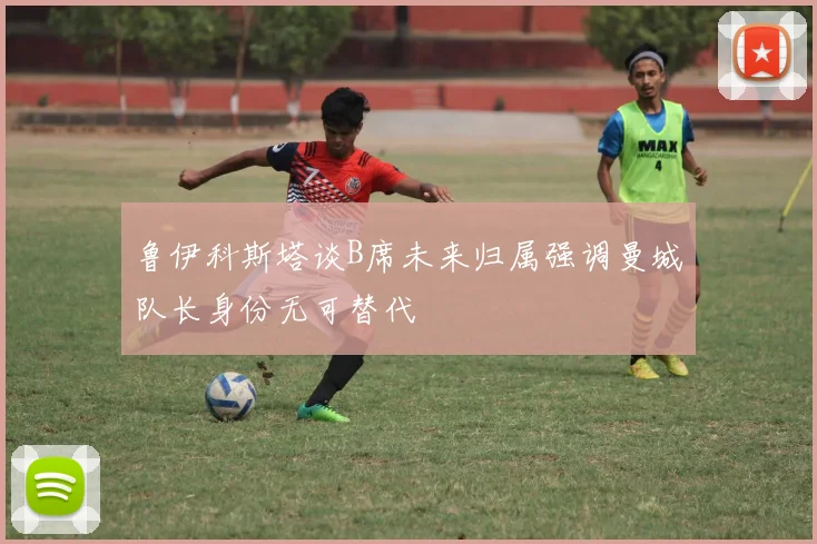 鲁伊科斯塔谈B席未来归属强调曼城队长身份无可替代