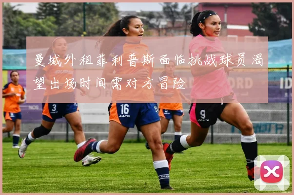 曼城外租菲利普斯面临挑战球员渴望出场时间需对方冒险