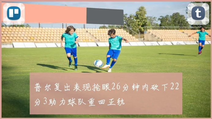 普尔复出表现抢眼26分钟内砍下22分3助力球队重回正轨