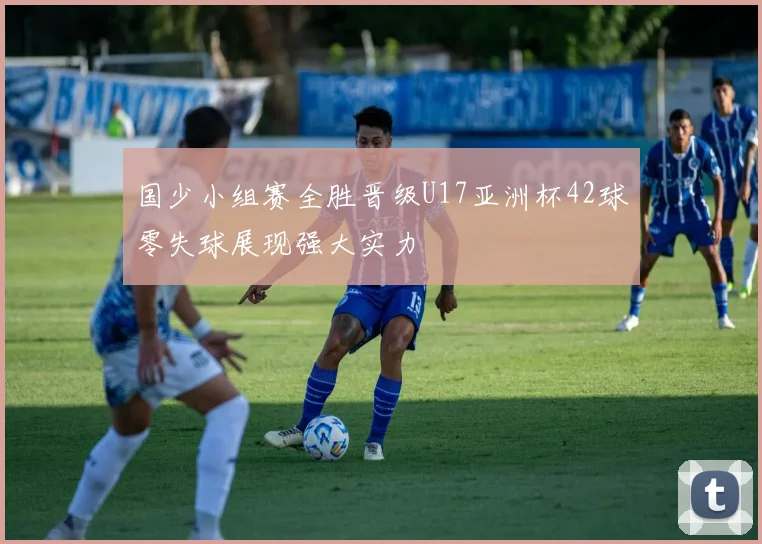 国少小组赛全胜晋级U17亚洲杯42球零失球展现强大实力