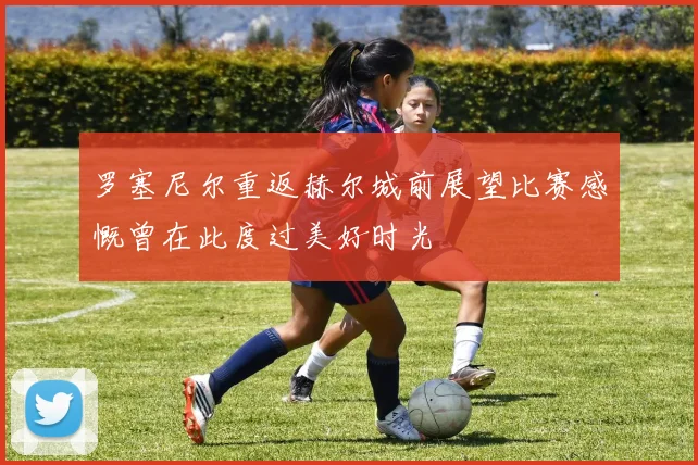 罗塞尼尔重返赫尔城前展望比赛感慨曾在此度过美好时光