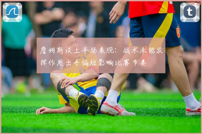 詹姆斯谈上半场表现：战术未能发挥作用出手偏短影响比赛节奏
