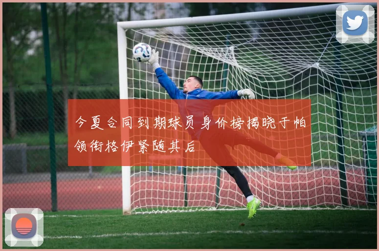 今夏合同到期球员身价榜揭晓于帕领衔格伊紧随其后