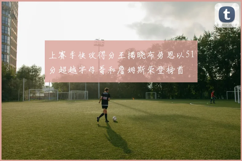 上赛季快攻得分王揭晓布劳恩以51分超越字母哥和詹姆斯荣登榜首