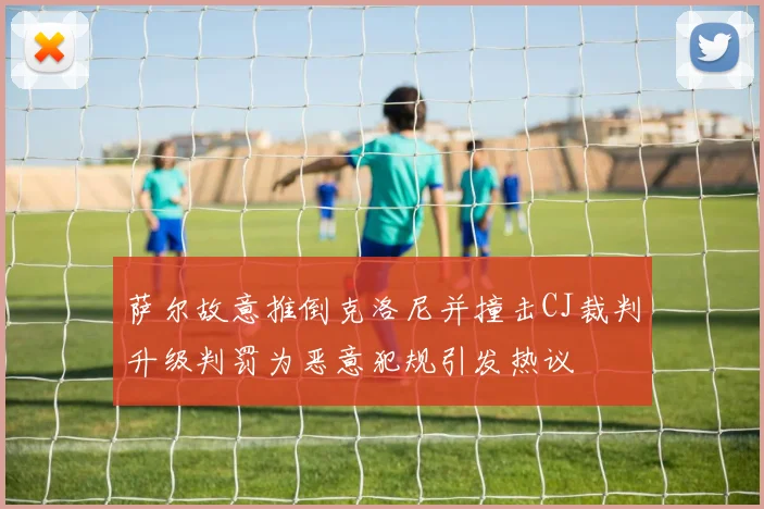 萨尔故意推倒克洛尼并撞击CJ裁判升级判罚为恶意犯规引发热议