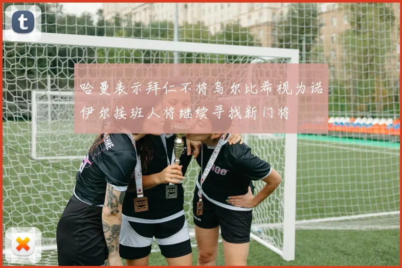 哈曼表示拜仁不将乌尔比希视为诺伊尔接班人将继续寻找新门将