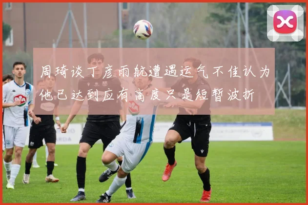 周琦谈丁彦雨航遭遇运气不佳认为他已达到应有高度只是短暂波折
